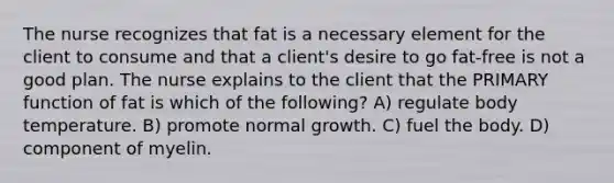 The nurse recognizes that fat is a necessary element for the client to consume and that a client's desire to go fat-free is not a good plan. The nurse explains to the client that the PRIMARY function of fat is which of the following? A) regulate body temperature. B) promote normal growth. C) fuel the body. D) component of myelin.