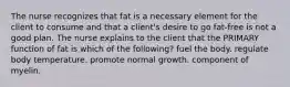 The nurse recognizes that fat is a necessary element for the client to consume and that a client's desire to go fat-free is not a good plan. The nurse explains to the client that the PRIMARY function of fat is which of the following? fuel the body. regulate body temperature. promote normal growth. component of myelin.