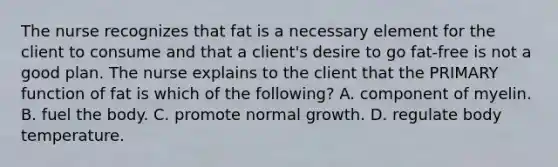 The nurse recognizes that fat is a necessary element for the client to consume and that a client's desire to go fat-free is not a good plan. The nurse explains to the client that the PRIMARY function of fat is which of the following? A. component of myelin. B. fuel the body. C. promote normal growth. D. regulate body temperature.