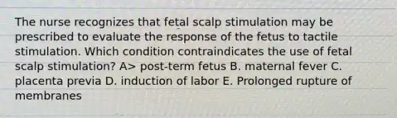 The nurse recognizes that fetal scalp stimulation may be prescribed to evaluate the response of the fetus to tactile stimulation. Which condition contraindicates the use of fetal scalp stimulation? A> post-term fetus B. maternal fever C. placenta previa D. induction of labor E. Prolonged rupture of membranes