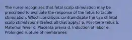 The nurse recognizes that fetal scalp stimulation may be prescribed to evaluate the response of the fetus to tactile stimulation. Which conditions contraindicate the use of fetal scalp stimulation? (Select all that apply.) a. Post-term fetus b. Maternal fever c. Placenta previa d. Induction of labor e. Prolonged rupture of membranes