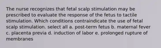 The nurse recognizes that fetal scalp stimulation may be prescribed to evaluate the response of the fetus to tactile stimulation. Which conditions contraindicate the use of fetal scalp stimulation. select all a. post-term fetus b. maternal fever c. placenta previa d. induction of labor e. prolonged rupture of membranes