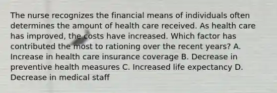 The nurse recognizes the financial means of individuals often determines the amount of health care received. As health care has improved, the costs have increased. Which factor has contributed the most to rationing over the recent years? A. Increase in health care insurance coverage B. Decrease in preventive health measures C. Increased life expectancy D. Decrease in medical staff