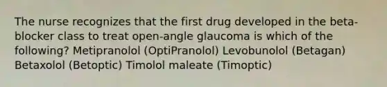 The nurse recognizes that the first drug developed in the beta-blocker class to treat open-angle glaucoma is which of the following? Metipranolol (OptiPranolol) Levobunolol (Betagan) Betaxolol (Betoptic) Timolol maleate (Timoptic)