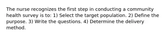 The nurse recognizes the first step in conducting a community health survey is to: 1) Select the target population. 2) Define the purpose. 3) Write the questions. 4) Determine the delivery method.