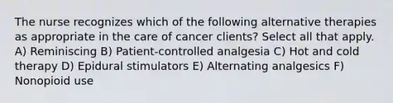 The nurse recognizes which of the following alternative therapies as appropriate in the care of cancer clients? Select all that apply. A) Reminiscing B) Patient-controlled analgesia C) Hot and cold therapy D) Epidural stimulators E) Alternating analgesics F) Nonopioid use