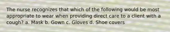 The nurse recognizes that which of the following would be most appropriate to wear when providing direct care to a client with a cough? a. Mask b. Gown c. Gloves d. Shoe covers