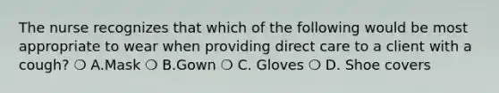 The nurse recognizes that which of the following would be most appropriate to wear when providing direct care to a client with a cough? ❍ A.Mask ❍ B.Gown ❍ C. Gloves ❍ D. Shoe covers