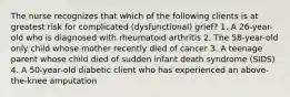 The nurse recognizes that which of the following clients is at greatest risk for complicated (dysfunctional) grief? 1. A 26-year-old who is diagnosed with rheumatoid arthritis 2. The 58-year-old only child whose mother recently died of cancer 3. A teenage parent whose child died of sudden infant death syndrome (SIDS) 4. A 50-year-old diabetic client who has experienced an above-the-knee amputation