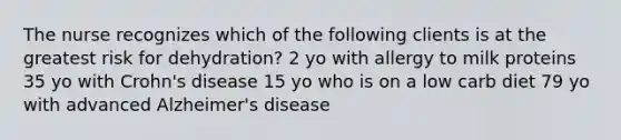 The nurse recognizes which of the following clients is at the greatest risk for dehydration? 2 yo with allergy to milk proteins 35 yo with Crohn's disease 15 yo who is on a low carb diet 79 yo with advanced Alzheimer's disease