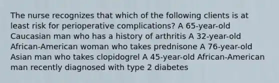 The nurse recognizes that which of the following clients is at least risk for perioperative complications? A 65-year-old Caucasian man who has a history of arthritis A 32-year-old African-American woman who takes prednisone A 76-year-old Asian man who takes clopidogrel A 45-year-old African-American man recently diagnosed with type 2 diabetes