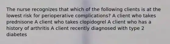 The nurse recognizes that which of the following clients is at the lowest risk for perioperative complications? A client who takes prednisone A client who takes clopidogrel A client who has a history of arthritis A client recently diagnosed with type 2 diabetes