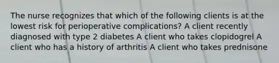 The nurse recognizes that which of the following clients is at the lowest risk for perioperative complications? A client recently diagnosed with type 2 diabetes A client who takes clopidogrel A client who has a history of arthritis A client who takes prednisone