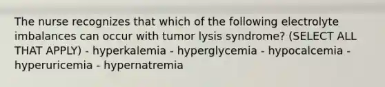 The nurse recognizes that which of the following electrolyte imbalances can occur with tumor lysis syndrome? (SELECT ALL THAT APPLY) - hyperkalemia - hyperglycemia - hypocalcemia - hyperuricemia - hypernatremia