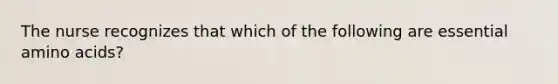 The nurse recognizes that which of the following are essential amino acids?