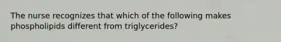 The nurse recognizes that which of the following makes phospholipids different from triglycerides?