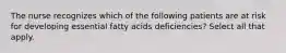 The nurse recognizes which of the following patients are at risk for developing essential fatty acids deficiencies? Select all that apply.