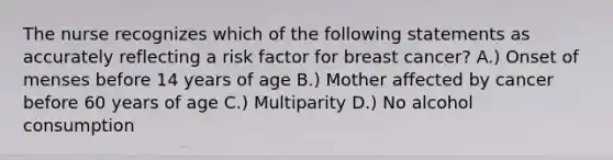 The nurse recognizes which of the following statements as accurately reflecting a risk factor for breast cancer? A.) Onset of menses before 14 years of age B.) Mother affected by cancer before 60 years of age C.) Multiparity D.) No alcohol consumption