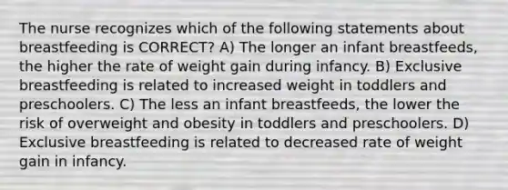 The nurse recognizes which of the following statements about breastfeeding is CORRECT? A) The longer an infant breastfeeds, the higher the rate of weight gain during infancy. B) Exclusive breastfeeding is related to increased weight in toddlers and preschoolers. C) The less an infant breastfeeds, the lower the risk of overweight and obesity in toddlers and preschoolers. D) Exclusive breastfeeding is related to decreased rate of weight gain in infancy.