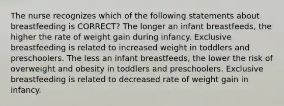 The nurse recognizes which of the following statements about breastfeeding is CORRECT? The longer an infant breastfeeds, the higher the rate of weight gain during infancy. Exclusive breastfeeding is related to increased weight in toddlers and preschoolers. The less an infant breastfeeds, the lower the risk of overweight and obesity in toddlers and preschoolers. Exclusive breastfeeding is related to decreased rate of weight gain in infancy.