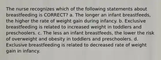 The nurse recognizes which of the following statements about breastfeeding is CORRECT? a. The longer an infant breastfeeds, the higher the rate of weight gain during infancy. b. Exclusive breastfeeding is related to increased weight in toddlers and preschoolers. c. The less an infant breastfeeds, the lower the risk of overweight and obesity in toddlers and preschoolers. d. Exclusive breastfeeding is related to decreased rate of weight gain in infancy.