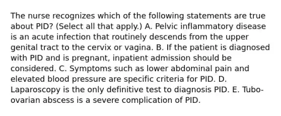 The nurse recognizes which of the following statements are true about PID? (Select all that apply.) A. Pelvic inflammatory disease is an acute infection that routinely descends from the upper genital tract to the cervix or vagina. B. If the patient is diagnosed with PID and is pregnant, inpatient admission should be considered. C. Symptoms such as lower abdominal pain and elevated blood pressure are specific criteria for PID. D. Laparoscopy is the only definitive test to diagnosis PID. E. Tubo-ovarian abscess is a severe complication of PID.