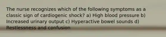 The nurse recognizes which of the following symptoms as a classic sign of cardiogenic shock? a) High blood pressure b) Increased urinary output c) Hyperactive bowel sounds d) Restlessness and confusion