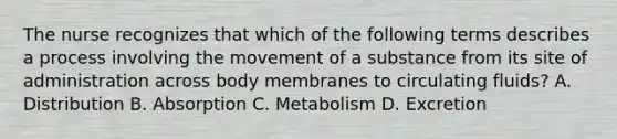 The nurse recognizes that which of the following terms describes a process involving the movement of a substance from its site of administration across body membranes to circulating​ fluids? A. Distribution B. Absorption C. Metabolism D. Excretion