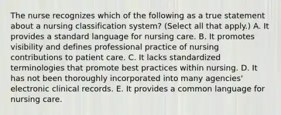 The nurse recognizes which of the following as a true statement about a nursing classification system? (Select all that apply.) A. It provides a standard language for nursing care. B. It promotes visibility and defines professional practice of nursing contributions to patient care. C. It lacks standardized terminologies that promote best practices within nursing. D. It has not been thoroughly incorporated into many agencies' electronic clinical records. E. It provides a common language for nursing care.