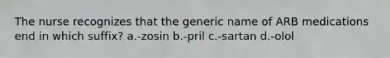 The nurse recognizes that the generic name of ARB medications end in which suffix? a.-zosin b.-pril c.-sartan d.-olol