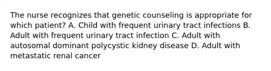 The nurse recognizes that genetic counseling is appropriate for which patient? A. Child with frequent urinary tract infections B. Adult with frequent urinary tract infection C. Adult with autosomal dominant polycystic kidney disease D. Adult with metastatic renal cancer