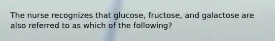 The nurse recognizes that glucose, fructose, and galactose are also referred to as which of the following?