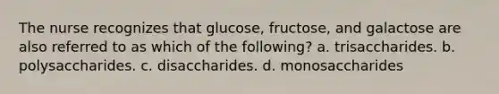 The nurse recognizes that glucose, fructose, and galactose are also referred to as which of the following? a. trisaccharides. b. polysaccharides. c. disaccharides. d. monosaccharides