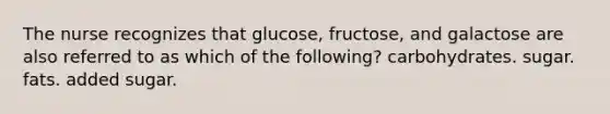 The nurse recognizes that glucose, fructose, and galactose are also referred to as which of the following? carbohydrates. sugar. fats. added sugar.