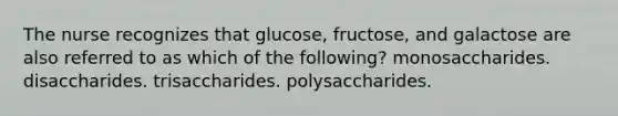 The nurse recognizes that glucose, fructose, and galactose are also referred to as which of the following? monosaccharides. disaccharides. trisaccharides. polysaccharides.