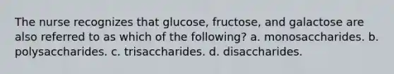 The nurse recognizes that glucose, fructose, and galactose are also referred to as which of the following? a. monosaccharides. b. polysaccharides. c. trisaccharides. d. disaccharides.