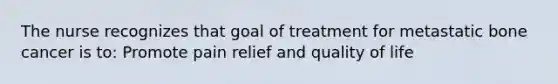 The nurse recognizes that goal of treatment for metastatic bone cancer is to: Promote pain relief and quality of life