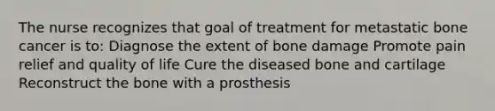 The nurse recognizes that goal of treatment for metastatic bone cancer is to: Diagnose the extent of bone damage Promote pain relief and quality of life Cure the diseased bone and cartilage Reconstruct the bone with a prosthesis