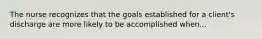 The nurse recognizes that the goals established for a client's discharge are more likely to be accomplished when...