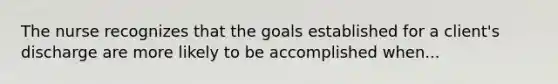 The nurse recognizes that the goals established for a client's discharge are more likely to be accomplished when...