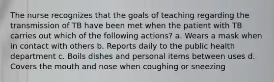 The nurse recognizes that the goals of teaching regarding the transmission of TB have been met when the patient with TB carries out which of the following actions? a. Wears a mask when in contact with others b. Reports daily to the public health department c. Boils dishes and personal items between uses d. Covers the mouth and nose when coughing or sneezing