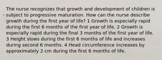 The nurse recognizes that growth and development of children is subject to progressive maturation. How can the nurse describe growth during the first year of life? 1 Growth is especially rapid during the first 6 months of the first year of life. 2 Growth is especially rapid during the final 3 months of the first year of life. 3 Height slows during the first 6 months of life and increases during second 6 months. 4 Head circumference increases by approximately 2 cm during the first 6 months of life.