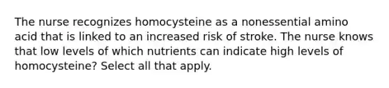 The nurse recognizes homocysteine as a nonessential amino acid that is linked to an increased risk of stroke. The nurse knows that low levels of which nutrients can indicate high levels of homocysteine? Select all that apply.