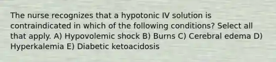 The nurse recognizes that a hypotonic IV solution is contraindicated in which of the following conditions? Select all that apply. A) Hypovolemic shock B) Burns C) Cerebral edema D) Hyperkalemia E) Diabetic ketoacidosis