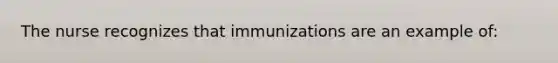 The nurse recognizes that immunizations are an example of: