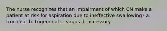 The nurse recognizes that an impairment of which CN make a patient at risk for aspiration due to ineffective swallowing? a. trochlear b. trigeminal c. vagus d. accessory