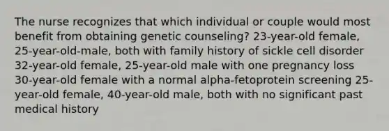 The nurse recognizes that which individual or couple would most benefit from obtaining genetic counseling? 23-year-old female, 25-year-old-male, both with family history of sickle cell disorder 32-year-old female, 25-year-old male with one pregnancy loss 30-year-old female with a normal alpha-fetoprotein screening 25-year-old female, 40-year-old male, both with no significant past medical history