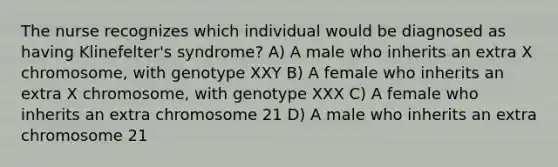 The nurse recognizes which individual would be diagnosed as having Klinefelter's syndrome? A) A male who inherits an extra X chromosome, with genotype XXY B) A female who inherits an extra X chromosome, with genotype XXX C) A female who inherits an extra chromosome 21 D) A male who inherits an extra chromosome 21