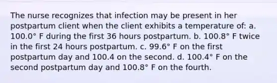 The nurse recognizes that infection may be present in her postpartum client when the client exhibits a temperature of: a. 100.0° F during the first 36 hours postpartum. b. 100.8° F twice in the first 24 hours postpartum. c. 99.6° F on the first postpartum day and 100.4 on the second. d. 100.4° F on the second postpartum day and 100.8° F on the fourth.