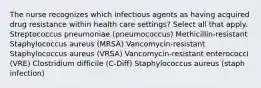 The nurse recognizes which infectious agents as having acquired drug resistance within health care settings? Select all that apply. Streptococcus pneumoniae (pneumococcus) Methicillin-resistant Staphylococcus aureus (MRSA) Vancomycin-resistant Staphylococcus aureus (VRSA) Vancomycin-resistant enterococci (VRE) Clostridium difficile (C-Diff) Staphylococcus aureus (staph infection)